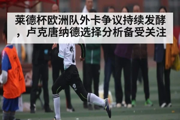 莱德杯欧洲队外卡争议持续发酵，卢克唐纳德选择分析备受关注