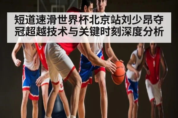 短道速滑世界杯北京站刘少昂夺冠超越技术与关键时刻深度分析